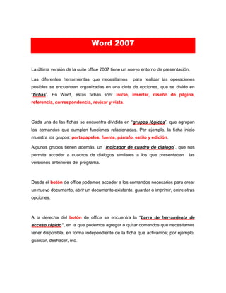 Word 2007
La última versión de la suite office 2007 tiene un nuevo entorno de presentación.
Las diferentes herramientas que necesitamos para realizar las operaciones
posibles se encuentran organizadas en una cinta de opciones, que se divide en
“fichas”. En Word, estas fichas son: inicio, insertar, diseño de página,
referencia, correspondencia, revisar y vista.
Cada una de las fichas se encuentra dividida en “grupos lógicos”, que agrupan
los comandos que cumplen funciones relacionadas. Por ejemplo, la ficha inicio
muestra los grupos: portapapeles, fuente, párrafo, estilo y edición.
Algunos grupos tienen además, un “indicador de cuadro de dialogo”, que nos
permite acceder a cuadros de diálogos similares a los que presentaban las
versiones anteriores del programa.
Desde el botón de office podemos acceder a los comandos necesarios para crear
un nuevo documento, abrir un documento existente, guardar o imprimir, entre otras
opciones.
A la derecha del botón de office se encuentra la “barra de herramienta de
acceso rápido”, en la que podemos agregar o quitar comandos que necesitamos
tener disponible, en forma independiente de la ficha que activamos; por ejemplo,
guardar, deshacer, etc.
 