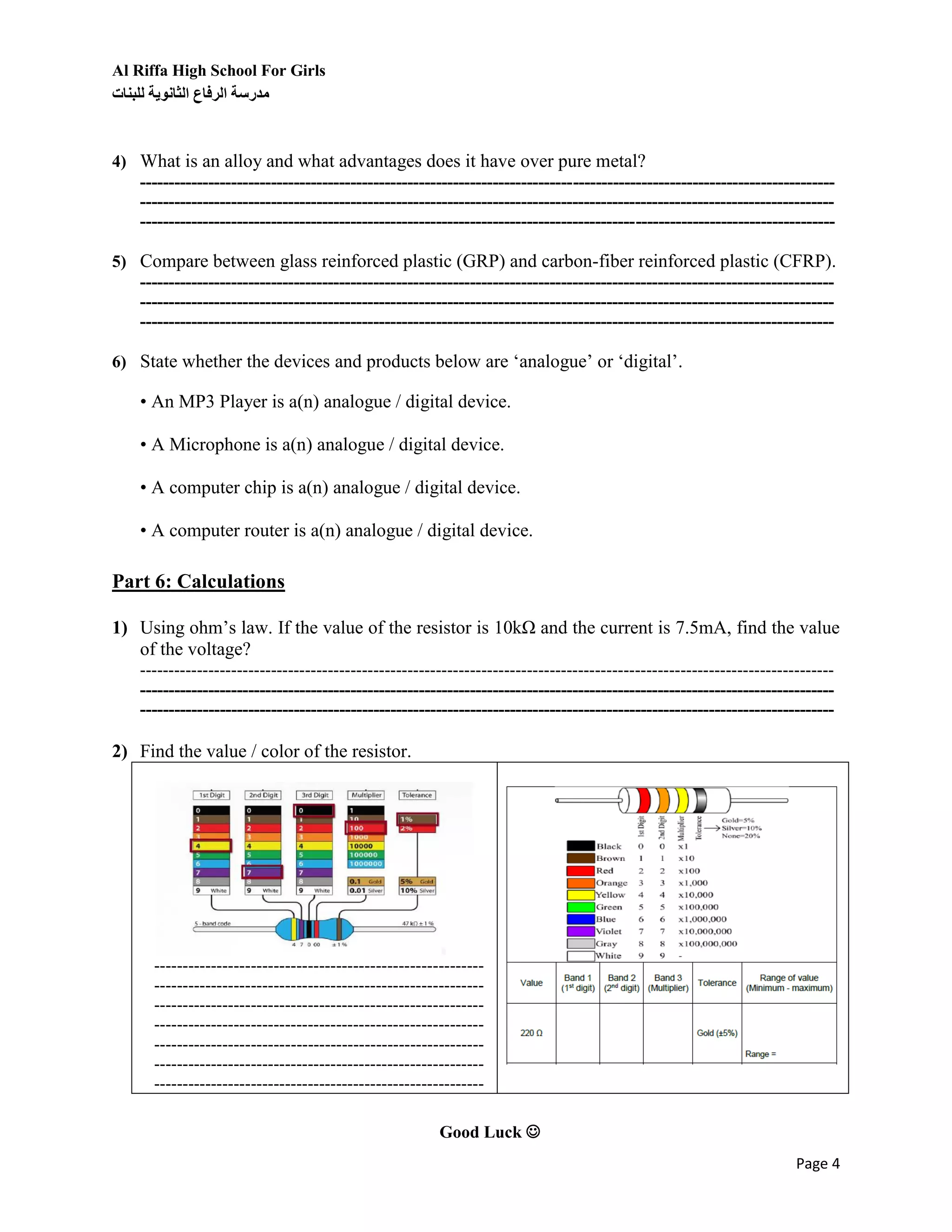 Al Riffa High School For Girls
‫للبنات‬ ‫الثانوية‬ ‫الرفاع‬ ‫مدرسة‬
Page 4
4) What is an alloy and what advantages does it have over pure metal?
--------------------------------------------------------------------------------------------------------------------------
--------------------------------------------------------------------------------------------------------------------------
--------------------------------------------------------------------------------------------------------------------------
5) Compare between glass reinforced plastic (GRP) and carbon-fiber reinforced plastic (CFRP).
--------------------------------------------------------------------------------------------------------------------------
--------------------------------------------------------------------------------------------------------------------------
--------------------------------------------------------------------------------------------------------------------------
6) State whether the devices and products below are ‘analogue’ or ‘digital’.
• An MP3 Player is a(n) analogue / digital device.
• A Microphone is a(n) analogue / digital device.
• A computer chip is a(n) analogue / digital device.
• A computer router is a(n) analogue / digital device.
Part 6: Calculations
1) Using ohm’s law. If the value of the resistor is 10kΩ and the current is 7.5mA, find the value
of the voltage?
--------------------------------------------------------------------------------------------------------------------------
--------------------------------------------------------------------------------------------------------------------------
--------------------------------------------------------------------------------------------------------------------------
2) Find the value / color of the resistor.
----------------------------------------------------------
----------------------------------------------------------
----------------------------------------------------------
----------------------------------------------------------
----------------------------------------------------------
----------------------------------------------------------
----------------------------------------------------------
Good Luck 
 