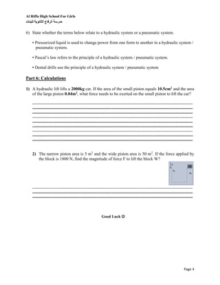 Al Riffa High School For Girls
‫للبنات‬ ‫الثانوية‬ ‫الرفاع‬ ‫مدرسة‬
Page 4
6) State whether the terms below relate to a hydraulic system or a pneumatic system.
• Pressurized liquid is used to change power from one form to another in a hydraulic system /
pneumatic system.
• Pascal’s law refers to the principle of a hydraulic system / pneumatic system.
• Dental drills use the principle of a hydraulic system / pneumatic system
Part 6: Calculations
1) A hydraulic lift lifts a 2000kg car. If the area of the small piston equals 10.5cm2 and the area
of the large piston 0.04m2, what force needs to be exerted on the small piston to lift the car?
--------------------------------------------------------------------------------------------------------------------------
--------------------------------------------------------------------------------------------------------------------------
--------------------------------------------------------------------------------------------------------------------------
--------------------------------------------------------------------------------------------------------------------------
--------------------------------------------------------------------------------------------------------------------------
--------------------------------------------------------------------------------------------------------------------------
--------------------------------------------------------------------------------------------------------------------------
--------------------------------------------------------------------------------------------------------------------------
--------------------------------------------------------------------------------------------------------------------------
2) The narrow piston area is 5 m2
and the wide piston area is 50 m2
. If the force applied by
the block is 1800 N, find the magnitude of force F to lift the block W?
--------------------------------------------------------------------------------------------------------------------------
--------------------------------------------------------------------------------------------------------------------------
--------------------------------------------------------------------------------------------------------------------------
Good Luck 
 