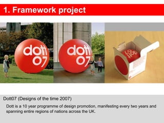 1. Framework project Dott07 (Designs of the time 2007)  Dott is a 10 year programme of design promotion, manifesting every two years and spanning entire regions of nations across the UK. 