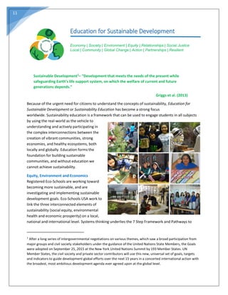 11
Education for Sustainable Development
Economy | Society | Environment | Equity | Relationships | Social Justice
Local | Community | Global Change | Action | Partnerships | Resilient
Sustainable Development1– “Development that meets the needs of the present while
safeguarding Earth’s life support system, on which the welfare of current and future
generations depends.”
Griggs et al. (2013)
Because of the urgent need for citizens to understand the concepts of sustainability, Education for
Sustainable Development or Sustainability Education has become a strong focus
worldwide. Sustainability education is a framework that can be used to engage students in all subjects
by using the real-world as the vehicle to
understanding and actively participating in
the complex interconnections between the
creation of vibrant communities, strong
economies, and healthy ecosystems, both
locally and globally. Education forms the
foundation for building sustainable
communities, and without education we
cannot achieve sustainability.
Equity, Environment and Economics
Registered Eco-Schools are working toward
becoming more sustainable, and are
investigating and implementing sustainable
development goals. Eco-Schools USA work to
link the three interconnected elements of
sustainability (social equity, environmental
health and economic prosperity) on a local,
national and international level. Systems thinking underlies the 7 Step Framework and Pathways to
____________________________
1
After a long series of intergovernmental negotiations on various themes, which saw a broad participation from
major groups and civil society stakeholders under the guidance of the United Nations State Members, the Goals
were adopted on September 25, 2015 at the New York United Nations Summit by 193 Member States. UN
Member States, the civil society and private sector contributors will use this new, universal set of goals, targets
and indicators to guide development global efforts over the next 15 years in a concerted international action with
the broadest, most ambitious development agenda ever agreed upon at the global level.
 