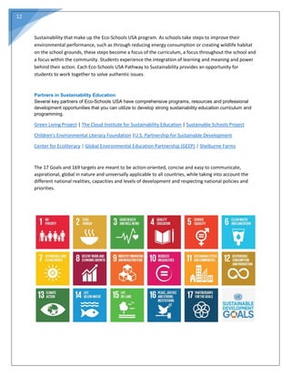 12
Sustainability that make up the Eco-Schools USA program. As schools take steps to improve their
environmental performance, such as through reducing energy consumption or creating wildlife habitat
on the school grounds, these steps become a focus of the curriculum, a focus throughout the school and
a focus within the community. Students experience the integration of learning and meaning and power
behind their action. Each Eco-Schools USA Pathway to Sustainability provides an opportunity for
students to work together to solve authentic issues.
Partners in Sustainability Education
Several key partners of Eco-Schools USA have comprehensive programs, resources and professional
development opportunities that you can utilize to develop strong sustainability education curriculum and
programming.
Green Living Project | The Cloud Institute for Sustainability Education | Sustainable Schools Project
Children's Environmental Literacy Foundation |U.S. Partnership for Sustainable Development
Center for Ecoliteracy | Global Environmental Education Partnership (GEEP) | Shelburne Farms
The 17 Goals and 169 targets are meant to be action-oriented, concise and easy to communicate,
aspirational, global in nature and universally applicable to all countries, while taking into account the
different national realities, capacities and levels of development and respecting national policies and
priorities.
 