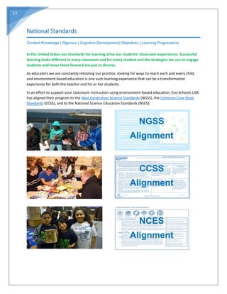 13
National Standards
Content Knowledge | Rigorous | Cognitive Development | Objectives | Learning Progressions
In the United States our standards for learning drive our students’ classroom experiences. Successful
learning looks different in every classroom and for every student and the strategies we use to engage
students and move them forward are just as diverse.
As educators we are constantly retooling our practice, looking for ways to reach each and every child,
and environment-based education is one such learning experience that can be a transformative
experience for both the teacher and his or her students.
In an effort to support your classroom instruction using environment-based education, Eco-Schools USA
has aligned their program to the Next Generation Science Standards (NGSS), the Common Core State
Standards (CCSS), and to the National Science Education Standards (NSES).
NGSS
Alignment
CCSS
Alignment
NCES
Alignment
 