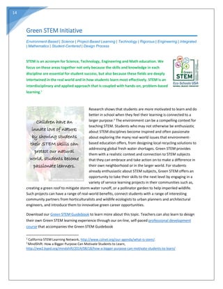 14
Green STEM Initiative
Environment-Based | Science | Project-Based Learning | Technology | Rigorous | Engineering | Integrated
| Mathematics | Student-Centered | Design Process
STEM is an acronym for Science, Technology, Engineering and Math education. We
focus on these areas together not only because the skills and knowledge in each
discipline are essential for student success, but also because these fields are deeply
intertwined in the real world and in how students learn most effectively. STEM is an
interdisciplinary and applied approach that is coupled with hands-on, problem-based
learning.2
Research shows that students are more motivated to learn and do
better in school when they feel their learning is connected to a
larger purpose.3
The environment can be a compelling context for
teaching STEM. Students who may not otherwise be enthusiastic
about STEM disciplines become inspired and often passionate
about exploring the many real-world issues that environment-
based education offers, from designing local recycling solutions to
addressing global fresh water shortages. Green STEM provides
them with a realistic context and connection to STEM subjects
that they can embrace and take action on to make a difference in
their own neighborhood or in the larger world. For students
already enthusiastic about STEM subjects, Green STEM offers an
opportunity to take their skills to the next level by engaging in a
variety of service learning projects in their communities such as,
creating a green roof to mitigate storm water runoff, or a pollinator garden to help imperiled wildlife.
Such projects can have a range of real-world benefits, connect students with a range of interesting
community partners from horticulturalists and wildlife ecologists to urban planners and architectural
engineers, and introduce them to innovative green career opportunities.
Download our Green STEM Guidebook to learn more about this topic. Teachers can also learn to design
their own Green STEM learning experience through our on-line, self-paced professional development
course that accompanies the Green STEM Guidebook
2
California STEM Learning Network, http://www.cslnet.org/our-agenda/what-is-stem/.
3
MindShift: How a Bigger Purpose Can Motivate Students to Learn,
http://ww2.kqed.org/mindshift/2014/08/18/how-a-bigger-purpose-can-motivate-students-to-learn/
Children have an
innate love of nature;
by showing students
their STEM skills can
protect our natural
world, students become
passionate learners.
Children have an
innate love of nature;
by showing students
their STEM skills can
protect our natural
world, students become
passionate learners.
 