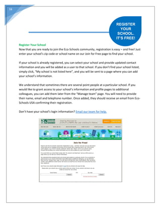 16
Register Your School
Now that you are ready to join the Eco-Schools community, registration is easy – and free! Just
enter your school’s zip code or school name on our Join for Free page to find your school.
If your school is already registered, you can select your school and provide updated contact
information and you will be added as a user to that school. If you don’t find your school listed,
simply click, “My school is not listed here”, and you will be sent to a page where you can add
your school’s information.
We understand that sometimes there are several point people at a particular school. If you
would like to grant access to your school’s information and profile pages to additional
colleagues, you can add them later from the “Manage team” page. You will need to provide
their name, email and telephone number. Once added, they should receive an email from Eco-
Schools USA confirming their registration.
Don’t have your school’s login information? Email our team for help.
REGISTER
YOUR
SCHOOL.
IT’S FREE!
 