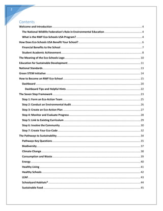 2
Contents
Welcome and Introduction..........................................................................................................................4
The National Wildlife Federation’s Role in Environmental Education...................................................4
What is the NWF Eco-Schools USA Program? .........................................................................................4
How Does Eco-Schools USA Benefit Your School? ......................................................................................6
Financial Benefits to the School...............................................................................................................7
Student Academic Achievement..............................................................................................................8
The Meaning of the Eco-Schools Logo.......................................................................................................10
Education for Sustainable Development...................................................................................................11
National Standards.....................................................................................................................................13
Green STEM Initiative ................................................................................................................................14
How to Become an NWF Eco-School .........................................................................................................15
Dashboard ..............................................................................................................................................20
Dashboard Tips and Helpful Hints .....................................................................................................22
The Seven Step Framework .......................................................................................................................23
Step 1: Form an Eco-Action Team..........................................................................................................25
Step 2: Conduct an Environmental Audit ..............................................................................................26
Step 3: Create an Eco-Action Plan .........................................................................................................27
Step 4: Monitor and Evaluate Progress.................................................................................................28
Step 5: Link to Existing Curriculum ........................................................................................................29
Step 6: Involve the Community .............................................................................................................30
Step 7: Create Your Eco-Code ................................................................................................................32
The Pathways to Sustainability..................................................................................................................34
Pathways Key Questions........................................................................................................................35
Biodiversity.............................................................................................................................................37
Climate Change.......................................................................................................................................38
Consumption and Waste........................................................................................................................39
Energy.....................................................................................................................................................40
Healthy Living.........................................................................................................................................41
Healthy Schools......................................................................................................................................42
LEAF.........................................................................................................................................................43
Schoolyard Habitats® .............................................................................................................................44
Sustainable Food....................................................................................................................................45
 