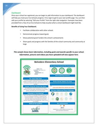 20
Dashboard
Once your school has registered, you can begin to add information to your dashboard. The dashboard
will help you track your Eco-Schools progress. First, login to get to your own profile page. You can then
edit your profile by selecting “Edit your Profile” from the right side navigation. Examples have been
provided from a few of our Eco-Schools to help visualize what a school dashboard might look like.
Benefits of Using Your Dashboard.
• Facilitate collaboration with other schools
• Demonstrate progress toward goals
• Show potential grant funders the school’s achievements
• Share goals and progress with the families of the school community and community at
large
This sample shows basic information, including goals and awards specific to your school.
Information, pictures and videos you have uploaded will also appear here.
 
