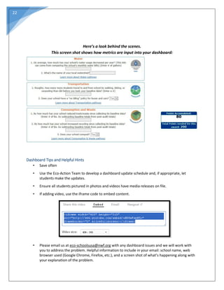 22
Here’s a look behind the scenes.
This screen shot shows how metrics are input into your dashboard:
Dashboard Tips and Helpful Hints
• Save often
• Use the Eco-Action Team to develop a dashboard update schedule and, if appropriate, let
students make the updates.
• Ensure all students pictured in photos and videos have media releases on file.
• If adding video, use the iframe code to embed content.
• Please email us at eco-schoolsusa@nwf.org with any dashboard issues and we will work with
you to address the problem. Helpful information to include in your email: school name, web
browser used (Google Chrome, Firefox, etc.), and a screen shot of what’s happening along with
your explanation of the problem.
 