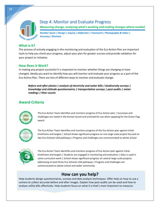 28
Step 4: Monitor and Evaluate Progress
Measuring change, analyzing what’s working and making changes where needed
Number Sense | Design | Inquiry | Reflection | Teamwork | Photography & Video |
Accuracy | Revision
What is it?
The process of actively engaging in the monitoring and evaluation of the Eco-Action Plan are important
tools to help you check your progress, adjust your plan for greater success and provide validation for
your project or initiative.
How Does it Work?
In making any project successful it is important to monitor whether things are changing or have
changed. Ideally you want to identify how you will monitor and evaluate your progress as a part of the
Eco-Action Plan. There are lots of different ways to monitor and evaluate change:
Before and after photos | analysis of electricity and water bills | biodiversity surveys |
knowledge and attitude questionnaires | transportation surveys | post-audits | meter
readings | litter counts
Award Criteria
The Eco-Action Team identifies and monitors progress of Eco-Action plan | Successes and
challenges are noted in the formal record and archived for use when applying for the Green Flag
award
The Eco-Action Team identifies and monitors progress of the Eco-Action plan against initial
timeframe and targets | School shows significant progress on one large scale project focused on
two Eco-Schools USA pathways | Progress and challenges are communicated to whole school
The Eco-Action Team identifies and monitors progress of Eco-Action plan against initial
timeframe and targets | Students are engaged in monitoring and evaluation | Data is used in
some curriculum work | School shows significant progress on several large scale projects
addressing at least three Eco-Schools USA pathways | Progress and challenges are
communicated to whole school and wider community
How can you help?
Help students design questionnaires, surveys and data analysis techniques. Offer help on how to use a
camera to collect accurate before and after images. Explain how post audits can be used and how to
analyze utility bills effectively. Help students focus on what it is that’s most important to measure.
 