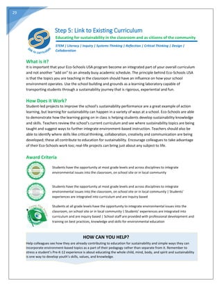 29
Step 5: Link to Existing Curriculum
Educating for sustainability in the classroom and as citizens of the community
STEM | Literacy | Inquiry | Systems Thinking | Reflection | Critical Thinking | Design |
Collaboration
What is it?
It is important that your Eco-Schools USA program become an integrated part of your overall curriculum
and not another “add on” to an already busy academic schedule. The principle behind Eco-Schools USA
is that the topics you are teaching in the classroom should have an influence on how your school
environment operates. Use the school building and grounds as a learning laboratory capable of
transporting students through a sustainability journey that is rigorous, experiential and fun.
How Does it Work?
Student-led projects to improve the school’s sustainability performance are a great example of action
learning, but learning for sustainability can happen in a variety of ways at a school. Eco-Schools are able
to demonstrate how the learning going on in class is helping students develop sustainability knowledge
and skills. Teachers review the school’s current curriculum and see where sustainability topics are being
taught and suggest ways to further integrate environment-based instruction. Teachers should also be
able to identify where skills like critical thinking, collaboration, creativity and communication are being
developed; these all contribute to education for sustainability. Encourage colleagues to take advantage
of their Eco-Schools work too; real-life projects can bring just about any subject to life.
Award Criteria
Students have the opportunity at most grade levels and across disciplines to integrate
environmental issues into the classroom, on school site or in local community
Students have the opportunity at most grade levels and across disciplines to integrate
environmental issues into the classroom, on school site or in local community | Students’
experiences are integrated into curriculum and are inquiry based
Students at all grade levels have the opportunity to integrate environmental issues into the
classroom, on school site or in local community | Students’ experiences are integrated into
curriculum and are inquiry based | School staff are provided with professional development and
training on best practices, knowledge and skills for environmental education
HOW CAN YOU HELP?
Help colleagues see how they are already contributing to education for sustainability and simple ways they can
incorporate environment-based topics as a part of their pedagogy rather than separate from it. Remember to
stress a student’s Pre-K-12 experience is about educating the whole child, mind, body, and spirit and sustainability
is one way to develop youth’s skills, values, and knowledge.
 