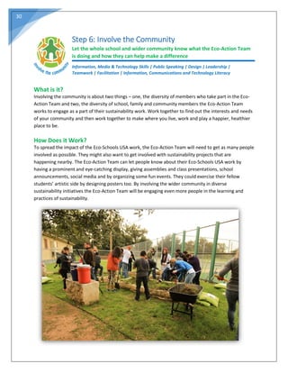 30
Step 6: Involve the Community
Let the whole school and wider community know what the Eco-Action Team
is doing and how they can help make a difference
Information, Media & Technology Skills | Public Speaking | Design | Leadership |
Teamwork | Facilitation | Information, Communications and Technology Literacy
What is it?
Involving the community is about two things – one, the diversity of members who take part in the Eco-
Action Team and two, the diversity of school, family and community members the Eco-Action Team
works to engage as a part of their sustainability work. Work together to find out the interests and needs
of your community and then work together to make where you live, work and play a happier, healthier
place to be.
How Does it Work?
To spread the impact of the Eco-Schools USA work, the Eco-Action Team will need to get as many people
involved as possible. They might also want to get involved with sustainability projects that are
happening nearby. The Eco-Action Team can let people know about their Eco-Schools USA work by
having a prominent and eye-catching display, giving assemblies and class presentations, school
announcements, social media and by organizing some fun events. They could exercise their fellow
students’ artistic side by designing posters too. By involving the wider community in diverse
sustainability initiatives the Eco-Action Team will be engaging even more people in the learning and
practices of sustainability.
 