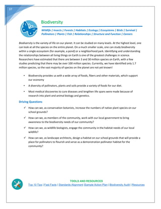 37
Biodiversity
Wildlife | Insects | Forests | Habitats | Ecology | Ecosystems | Birds | Survival |
Pollinators | Plants | Fish | Relationships | Structure and Function | Careers
Biodiversity is the variety of life on our planet. It can be studied on many levels. At the highest level, one
can look at all the species on the entire planet. On a much smaller scale, one can study biodiversity
within a single ecosystem (for example, a pond) or a neighborhood park. Identifying and understanding
the relationships between all living things on Earth is one of the greatest challenges in science.
Researchers have estimated that there are between 3 and 30 million species on Earth, with a few
studies predicting that there may be over 100 million species. Currently, we have identified only 1.7
million species, so the vast majority of species on the planet are not yet known!
• Biodiversity provides us with a wide array of foods, fibers and other materials, which support
our economy
• A diversity of pollinators, plants and soils provide a variety of foods for our diet.
• Most medical discoveries to cure diseases and lengthen life spans were made because of
research into plant and animal biology and genetics.
Driving Questions
 How can we, as conservation botanists, increase the numbers of native plant species on our
school grounds?
 How can we, as members of the community, work with our local government to bring
awareness to the biodiversity needs of our community?
 How can we, as wildlife biologists, engage the community in the habitat needs of our local
wildlife?
 How can we, as landscape architects, design a habitat on our school grounds that will provide a
place for pollinators to flourish and serve as a demonstration pollinator habitat for the
community?
TOOLS AND RESOURCES
Top 10 Tips | Fast Facts | Standards Alignment |Sample Action Plan | Biodiversity Audit | Resources
 