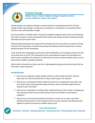 38
Climate Change
Wildlife | Insects | Forests | Habitats | Ecology | Ecosystems | Birds |
Survival | Pollinators | Plants | Fish | Species
Climate change is any significant change in climate lasting for an extended period of time. Climate
change includes major changes in temperature, precipitation, or wind patterns, among other effects,
that occur over several decades or longer.
Our natural world is a complex system. Climate has changed throughout history and is one of the things
that make our planet so unique and beautiful. Man‐made climate change threatens the delicate balance
that keeps the Earth systems intact.
Global average temperatures are rising and the warming trend is the result of human activities. Burning
fossil fuels for transportation, manufacturing, heating and cooling and electricity generation, releases
greenhouse gases into the atmosphere.
Levels of these heat‐trapping gases, particularly carbon dioxide (CO2), are increasing at a faster rate than
at any other time on record. The consequences of this unprecedented change in the atmosphere are
both uncertain and likely to be extreme as is evident by the increase in extreme weather events, such as
winter storms, wildfires, droughts and floods.
Whole school communities can play a key role in reducing greenhouse gas emissions by actions that can
shrink their “carbon footprints.”
Driving Questions
 How can we, as engineers, design, develop, and test a carbon saving instrument, machine,
space, plan, etc. that has the potential to reduce carbon output in an industry?
 How can we, as landscape architects, design and construct an outdoor green space with a net
zero carbon impact (reduce greenhouse gas emissions), which will provide opportunities for
students to learn and study?
 How can we, as atmospheric scientists, better understand how our city’s climate is changing and
raise awareness of local issues and offer actions community members can take toward
mitigation?
 How can we, as environmental protection technicians, monitor our air, water, and soil for
pollutants and work with our local city government to increase awareness and effectively work
together to make the community a healthier place to live?
TOOLS AND RESOURCES
Top 10 Tips | Fast Facts | Standards Alignment | Sample Action Plan | Climate Change Audit | Resources
 