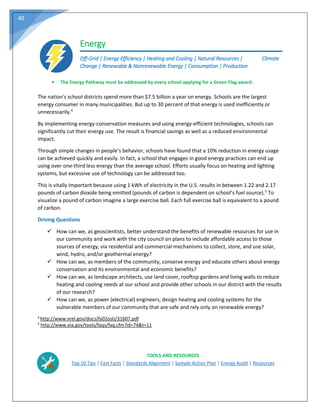 40
Energy
Off-Grid | Energy Efficiency | Heating and Cooling | Natural Resources | Climate
Change | Renewable & Nonrenewable Energy | Consumption | Production
The nation's school districts spend more than $7.5 billion a year on energy. Schools are the largest
energy consumer in many municipalities. But up to 30 percent of that energy is used inefficiently or
unnecessarily.4
By implementing energy-conservation measures and using energy-efficient technologies, schools can
significantly cut their energy use. The result is financial savings as well as a reduced environmental
impact.
Through simple changes in people’s behavior, schools have found that a 10% reduction in energy usage
can be achieved quickly and easily. In fact, a school that engages in good energy practices can end up
using over one-third less energy than the average school. Efforts usually focus on heating and lighting
systems, but excessive use of technology can be addressed too.
This is vitally important because using 1 kWh of electricity in the U.S. results in between 1.22 and 2.17
pounds of carbon dioxide being emitted (pounds of carbon is dependent on school’s fuel source).5
To
visualize a pound of carbon imagine a large exercise ball. Each full exercise ball is equivalent to a pound
of carbon.
Driving Questions
 How can we, as geoscientists, better understand the benefits of renewable resources for use in
our community and work with the city council on plans to include affordable access to those
sources of energy, via residential and commercial mechanisms to collect, store, and use solar,
wind, hydro, and/or geothermal energy?
 How can we, as members of the community, conserve energy and educate others about energy
conservation and its environmental and economic benefits?
 How can we, as landscape architects, use land cover, rooftop gardens and living walls to reduce
heating and cooling needs at our school and provide other schools in our district with the results
of our research?
 How can we, as power (electrical) engineers, design heating and cooling systems for the
vulnerable members of our community that are safe and rely only on renewable energy?
4
http://www.nrel.gov/docs/fy02osti/31607.pdf
5
http://www.eia.gov/tools/faqs/faq.cfm?id=74&t=11
TOOLS AND RESOURCES
Top 10 Tips | Fast Facts | Standards Alignment | Sample Action Plan | Energy Audit | Resources
 The Energy Pathway must be addressed by every school applying for a Green Flag award.
 