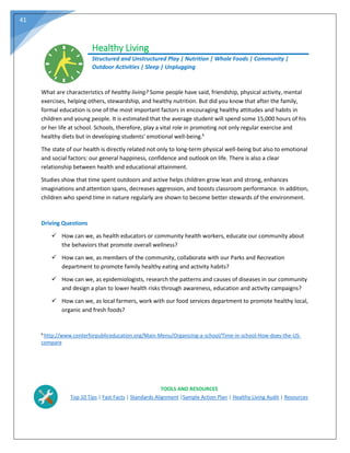 41
Healthy Living
Structured and Unstructured Play | Nutrition | Whole Foods | Community |
Outdoor Activities | Sleep | Unplugging
What are characteristics of healthy living? Some people have said, friendship, physical activity, mental
exercises, helping others, stewardship, and healthy nutrition. But did you know that after the family,
formal education is one of the most important factors in encouraging healthy attitudes and habits in
children and young people. It is estimated that the average student will spend some 15,000 hours of his
or her life at school. Schools, therefore, play a vital role in promoting not only regular exercise and
healthy diets but in developing students' emotional well-being.6
The state of our health is directly related not only to long-term physical well-being but also to emotional
and social factors: our general happiness, confidence and outlook on life. There is also a clear
relationship between health and educational attainment.
Studies show that time spent outdoors and active helps children grow lean and strong, enhances
imaginations and attention spans, decreases aggression, and boosts classroom performance. In addition,
children who spend time in nature regularly are shown to become better stewards of the environment.
Driving Questions
 How can we, as health educators or community health workers, educate our community about
the behaviors that promote overall wellness?
 How can we, as members of the community, collaborate with our Parks and Recreation
department to promote family healthy eating and activity habits?
 How can we, as epidemiologists, research the patterns and causes of diseases in our community
and design a plan to lower health risks through awareness, education and activity campaigns?
 How can we, as local farmers, work with our food services department to promote healthy local,
organic and fresh foods?
6
http://www.centerforpubliceducation.org/Main-Menu/Organizing-a-school/Time-in-school-How-does-the-US-
compare
TOOLS AND RESOURCES
Top 10 Tips | Fast Facts | Standards Alignment |Sample Action Plan | Healthy Living Audit | Resources
 