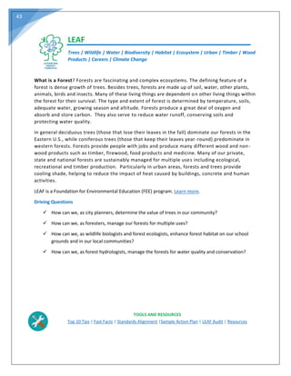43
LEAF
Trees | Wildlife | Water | Biodiversity | Habitat | Ecosystem | Urban | Timber | Wood
Products | Careers | Climate Change
What is a Forest? Forests are fascinating and complex ecosystems. The defining feature of a
forest is dense growth of trees. Besides trees, forests are made up of soil, water, other plants,
animals, birds and insects. Many of these living things are dependent on other living things within
the forest for their survival. The type and extent of forest is determined by temperature, soils,
adequate water, growing season and altitude. Forests produce a great deal of oxygen and
absorb and store carbon. They also serve to reduce water runoff, conserving soils and
protecting water quality.
In general deciduous trees (those that lose their leaves in the fall) dominate our forests in the
Eastern U.S., while coniferous trees (those that keep their leaves year-round) predominate in
western forests. Forests provide people with jobs and produce many different wood and non-
wood products such as timber, firewood, food products and medicine. Many of our private,
state and national forests are sustainably managed for multiple uses including ecological,
recreational and timber production. Particularly in urban areas, forests and trees provide
cooling shade, helping to reduce the impact of heat caused by buildings, concrete and human
activities.
LEAF is a Foundation for Environmental Education (FEE) program. Learn more.
Driving Questions
 How can we, as city planners, determine the value of trees in our community?
 How can we, as foresters, manage our forests for multiple uses?
 How can we, as wildlife biologists and forest ecologists, enhance forest habitat on our school
grounds and in our local communities?
 How can we, as forest hydrologists, manage the forests for water quality and conservation?
TOOLS AND RESOURCES
Top 10 Tips | Fast Facts | Standards Alignment |Sample Action Plan | LEAF Audit | Resources
 