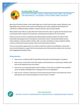 45
Sustainable Food
Farm to School | Food Miles | Compost | Healthy School Lunches | Water | Soil | Nutrition
| Diet Induced Illnesses | Local & Organic | Farmer’s Market | GMOs | Food Deserts
More than 30 million children in the United States eat a school lunch five days a week, 180 days a year.
Regrettably many of these school lunches are filled with poor quality, highly processed foods that
contribute to childhood obesity, diabetes, reduced attention spans and poor grades.
Most students have little to no idea where their food comes from, how it is grown and harvested, how it
is processed and the impacts of its production, processing and transport to the environment.
Schools across the country are exploring and implementing innovative programs focused on food.
Sustainable food programs work to bring fresh, local food to school. They provide healthy meals in
school cafeterias, improve student nutrition, offer curricular connections on topics related to healthy
nutrition and food and connect schools to their local communities and farms.
There are tremendous opportunities for schools to feed their students and staff better, reduce their
environmental footprints, support their local economies and at the same time enhance the curriculum
with engaging food‐related content.
Driving Questions
 How can we, as cafeteria staff, bring healthier food options that taste good, to students?
 How can we, as local chefs, work with students, staff and parents to create quick, healthy meals
that can be enjoyed at home and school?
 How can we, as county food policy council members, ensure that our students have equitable
access to healthy, affordable food, including fresh fruits and vegetables?
 How can we, as farmers, work with our local school and community to raise awareness around
food systems and increase participation or start a farmer’s market?
TOOLS AND RESOURCES
Top 10 Tips | Fast Facts | Standards Alignment | Sample Action Plan | Sustainable Food Audit | Resources
 