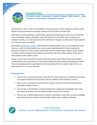 46
Transportation
Air Pollution | Public Transportation | Cycling | Walking | Traffic Calming | Idling
| Emissions | Climate Change | Safe Routes to School
Transportation. Traffic. Travel. All unavoidable in any young person’s life as they go to and from school.
Options on how to travel vary according to where we live and where we need to go.
While there are noisy, polluting, uncomfortable, expensive and slow ways to move, there are also fast,
clean, comfortable, cheap, and healthy routes from point A to B. All modes have an impact on an
individual’s health, on a community and on the environment. The goal is to make those impacts positive
or, at the very least, less negative.
According to Safe Routes to School, half of students attending school in the U.S. are dropped off in the
family car, while 25 million students ride a bus to school. Approximately 9.9 million students (25
percent) live within one mile of school, and only half of these students walk or bike to school. Another
6.3 million children (16 percent) live between one and two miles from school, and just 12 percent of
those students walk or bike to school.
Schools can do a lot to improve the way their staff and students travel. There may be new modes of
transportation to test and promote or new routes to explore that take children through greener places.
There may be big questions to pose about why we travel and whether it is better to go by train, car,
bike, plane, bus or on our own two feet.
Driving Questions
 How can we, as urban/city planners, work with the school community to develop land use plans
and programs that will promote safer routes for students to walk and bike to school?
 How can we, as members of the community, design a tool for the school and community to
safely bike or walk to school?
 How can we, as civil engineers, provide growing cities or aging cities with designs that create
safe routes for students and community members to access local schools?
 How can we, as health professionals (i.e, doctors, technicians, nurses, etc.), increase knowledge
about the importance of heart health through activities such as walking and biking?
TOOLS AND RESOURCES
Top 10 Tips | Fast Facts | Standards Alignment | Sample Action Plan | Transportation Audit | Resources
 
