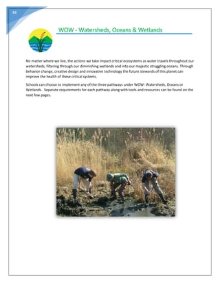 48
WOW - Watersheds, Oceans & Wetlands
No matter where we live, the actions we take impact critical ecosystems as water travels throughout our
watersheds, filtering through our diminishing wetlands and into our majestic struggling oceans. Through
behavior change, creative design and innovative technology the future stewards of this planet can
improve the health of these critical systems.
Schools can choose to implement any of the three pathways under WOW: Watersheds, Oceans or
Wetlands. Separate requirements for each pathway along with tools and resources can be found on the
next few pages.
 