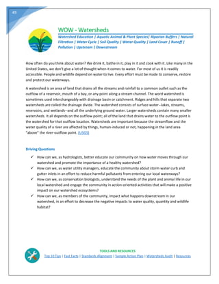 49
WOW - Watersheds
Watershed Education | Aquatic Animal & Plant Species| Riparian Buffers | Natural
Filtration | Water Cycle | Soil Quality | Water Quality | Land Cover | Runoff |
Pollution | Upstream | Downstream
How often do you think about water? We drink it, bathe in it, play in it and cook with it. Like many in the
United States, we don’t give a lot of thought when it comes to water. For most of us it is readily
accessible. People and wildlife depend on water to live. Every effort must be made to conserve, restore
and protect our waterways.
A watershed is an area of land that drains all the streams and rainfall to a common outlet such as the
outflow of a reservoir, mouth of a bay, or any point along a stream channel. The word watershed is
sometimes used interchangeably with drainage basin or catchment. Ridges and hills that separate two
watersheds are called the drainage divide. The watershed consists of surface water--lakes, streams,
reservoirs, and wetlands--and all the underlying ground water. Larger watersheds contain many smaller
watersheds. It all depends on the outflow point; all of the land that drains water to the outflow point is
the watershed for that outflow location. Watersheds are important because the streamflow and the
water quality of a river are affected by things, human-induced or not, happening in the land area
"above" the river-outflow point. (USGS)
Driving Questions
 How can we, as hydrologists, better educate our community on how water moves through our
watershed and promote the importance of a healthy watershed?
 How can we, as water utility managers, educate the community about storm water curb and
gutter inlets in an effort to reduce harmful pollutants from entering our local waterways?
 How can we, as conservation biologists, understand the needs of the plant and animal life in our
local watershed and engage the community in action‐oriented activities that will make a positive
impact on our watershed ecosystems?
 How can we, as members of the community, impact what happens downstream in our
watershed, in an effort to decrease the negative impacts to water quality, quantity and wildlife
habitat?
TOOLS AND RESOURCES
Top 10 Tips | Fast Facts | Standards Alignment | Sample Action Plan | Watersheds Audit | Resources
 
