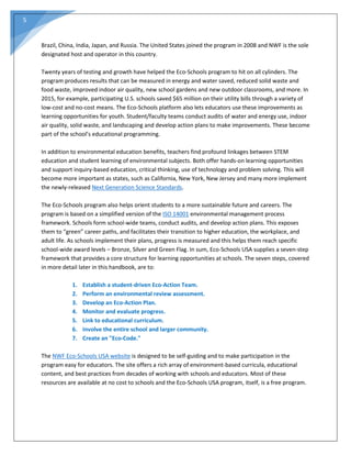 5
Brazil, China, India, Japan, and Russia. The United States joined the program in 2008 and NWF is the sole
designated host and operator in this country.
Twenty years of testing and growth have helped the Eco‐Schools program to hit on all cylinders. The
program produces results that can be measured in energy and water saved, reduced solid waste and
food waste, improved indoor air quality, new school gardens and new outdoor classrooms, and more. In
2015, for example, participating U.S. schools saved $65 million on their utility bills through a variety of
low‐cost and no‐cost means. The Eco‐Schools platform also lets educators use these improvements as
learning opportunities for youth. Student/faculty teams conduct audits of water and energy use, indoor
air quality, solid waste, and landscaping and develop action plans to make improvements. These become
part of the school’s educational programming.
In addition to environmental education benefits, teachers find profound linkages between STEM
education and student learning of environmental subjects. Both offer hands‐on learning opportunities
and support inquiry‐based education, critical thinking, use of technology and problem solving. This will
become more important as states, such as California, New York, New Jersey and many more implement
the newly‐released Next Generation Science Standards.
The Eco‐Schools program also helps orient students to a more sustainable future and careers. The
program is based on a simplified version of the ISO 14001 environmental management process
framework. Schools form school‐wide teams, conduct audits, and develop action plans. This exposes
them to “green” career paths, and facilitates their transition to higher education, the workplace, and
adult life. As schools implement their plans, progress is measured and this helps them reach specific
school‐wide award levels – Bronze, Silver and Green Flag. In sum, Eco‐Schools USA supplies a seven‐step
framework that provides a core structure for learning opportunities at schools. The seven steps, covered
in more detail later in this handbook, are to:
1. Establish a student‐driven Eco‐Action Team.
2. Perform an environmental review assessment.
3. Develop an Eco‐Action Plan.
4. Monitor and evaluate progress.
5. Link to educational curriculum.
6. Involve the entire school and larger community.
7. Create an "Eco‐Code."
The NWF Eco‐Schools USA website is designed to be self‐guiding and to make participation in the
program easy for educators. The site offers a rich array of environment‐based curricula, educational
content, and best practices from decades of working with schools and educators. Most of these
resources are available at no cost to schools and the Eco‐Schools USA program, itself, is a free program.
 