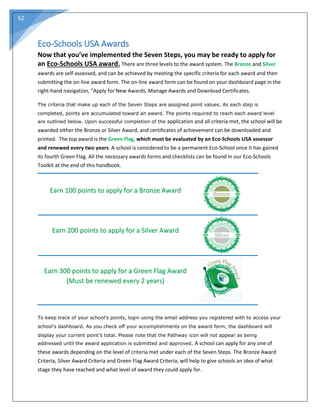 52
Eco-Schools USA Awards
Now that you’ve implemented the Seven Steps, you may be ready to apply for
an Eco-Schools USA award. There are three levels to the award system. The Bronze and Silver
awards are self-assessed, and can be achieved by meeting the specific criteria for each award and then
submitting the on-line award form. The on-line award form can be found on your dashboard page in the
right-hand navigation, “Apply for New Awards, Manage Awards and Download Certificates.
The criteria that make up each of the Seven Steps are assigned point values. As each step is
completed, points are accumulated toward an award. The points required to reach each award level
are outlined below. Upon successful completion of the application and all criteria met, the school will be
awarded either the Bronze or Silver Award, and certificates of achievement can be downloaded and
printed. The top award is the Green Flag, which must be evaluated by an Eco-Schools USA assessor
and renewed every two years. A school is considered to be a permanent Eco-School once it has gained
its fourth Green Flag. All the necessary awards forms and checklists can be found in our Eco-Schools
Toolkit at the end of this handbook.
Earn 100 points to apply for a Bronze Award
Earn 200 points to apply for a Silver Award
Earn 300 points to apply for a Green Flag Award
(Must be renewed every 2 years)
To keep track of your school's points, login using the email address you registered with to access your
school's dashboard. As you check off your accomplishments on the award form, the dashboard will
display your current point’s total. Please note that the Pathway icon will not appear as being
addressed until the award application is submitted and approved. A school can apply for any one of
these awards depending on the level of criteria met under each of the Seven Steps. The Bronze Award
Criteria, Silver Award Criteria and Green Flag Award Criteria, will help to give schools an idea of what
stage they have reached and what level of award they could apply for.
 