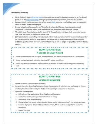 53
Step by Step Summary:
 Check the Eco-Schools interactive map to find out if your school is already registered as an Eco-School.
If not, go to the registration page and sign-up! Complete the registration form and click 'submit'.
 If you previously registered as an Eco-School, simply login using the email address used to register the
school to access your school's profile.
 On your schools profile page click on “Apply for New Awards, Manage Awards and Download
Certificates.” Choose the award form needed from the drop down menu and click 'submit'.
 Fill-out the award application and click 'submit.’ If the application is only partially completed you can
click 'save' and return to the form at a later time.
 If the application is successfully entered and all criteria met, your school will be automatically awarded
the Eco-Schools USA Bronze or Silver Award. You will be able to download and print a personalized
certificate of achievement and your addressed pathway (s) will no longer be grayed out and will display
metrics.
HOW-TO APPLY FOR
A Bronze or Silver Award
1. Update your dashboard with your goals, accomplishments, and metrics. Add a minimum of 3 photographs;
2. Upload your pathway audit and action plan (as a PDF) to your award form;
3. Upload any other documentation and/or evidence you feel will be helpful in evaluating your sustainability
work.
HOW-TO APPLY FOR
A Green Flag Award
1. Update the school’s profile on your dashboard;
2. Complete the online Green Flag Application. Access the application directly from your profile page by clicking
on “Apply for an Award: Green Flag” in the box in the upper right-hand corner of the screen.
3. Upload the following items:
a. Offline Green Flag Application or Green Flag Renewal Application
b. Audits for at least 3 pathways, one of which must be energy
c. Action Plans for at least 3 pathways
d. Photographs of Eco-Schools bulletin board or display and/or link to your school’s Eco-Schools web page;
e. Evidence of progress – this could be a written summary, iMovie or other video platform, or an online
photobook
f. Copy of Eco-Code
 