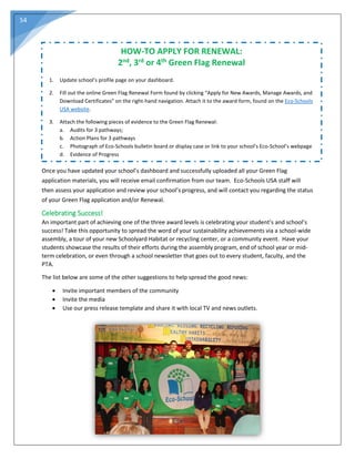 54
Once you have updated your school’s dashboard and successfully uploaded all your Green Flag
application materials, you will receive email confirmation from our team. Eco-Schools USA staff will
then assess your application and review your school’s progress, and will contact you regarding the status
of your Green Flag application and/or Renewal.
Celebrating Success!
An important part of achieving one of the three award levels is celebrating your student’s and school’s
success! Take this opportunity to spread the word of your sustainability achievements via a school-wide
assembly, a tour of your new Schoolyard Habitat or recycling center, or a community event. Have your
students showcase the results of their efforts during the assembly program, end of school year or mid-
term celebration, or even through a school newsletter that goes out to every student, faculty, and the
PTA.
The list below are some of the other suggestions to help spread the good news:
 Invite important members of the community
 Invite the media
 Use our press release template and share it with local TV and news outlets.
HOW-TO APPLY FOR RENEWAL:
2nd, 3rd or 4th Green Flag Renewal
1. Update school’s profile page on your dashboard.
2. Fill out the online Green Flag Renewal Form found by clicking “Apply for New Awards, Manage Awards, and
Download Certificates” on the right-hand navigation. Attach it to the award form, found on the Eco-Schools
USA website.
3. Attach the following pieces of evidence to the Green Flag Renewal:
a. Audits for 3 pathways;
b. Action Plans for 3 pathways
c. Photograph of Eco-Schools bulletin board or display case or link to your school’s Eco-School’s webpage
d. Evidence of Progress
 