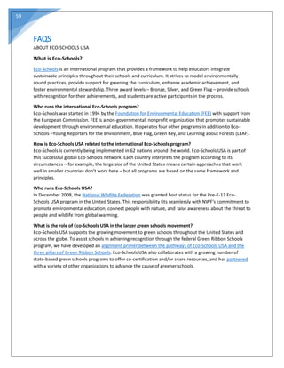59
FAQS
ABOUT ECO-SCHOOLS USA
What is Eco-Schools?
Eco-Schools is an international program that provides a framework to help educators integrate
sustainable principles throughout their schools and curriculum. It strives to model environmentally
sound practices, provide support for greening the curriculum, enhance academic achievement, and
foster environmental stewardship. Three award levels – Bronze, Silver, and Green Flag – provide schools
with recognition for their achievements, and students are active participants in the process.
Who runs the international Eco-Schools program?
Eco-Schools was started in 1994 by the Foundation for Environmental Education (FEE) with support from
the European Commission. FEE is a non-governmental, nonprofit organization that promotes sustainable
development through environmental education. It operates four other programs in addition to Eco-
Schools –Young Reporters for the Environment, Blue Flag, Green Key, and Learning about Forests (LEAF).
How is Eco-Schools USA related to the international Eco-Schools program?
Eco-Schools is currently being implemented in 62 nations around the world. Eco-Schools USA is part of
this successful global Eco-Schools network. Each country interprets the program according to its
circumstances – for example, the large size of the United States means certain approaches that work
well in smaller countries don’t work here – but all programs are based on the same framework and
principles.
Who runs Eco-Schools USA?
In December 2008, the National Wildlife Federation was granted host status for the Pre-K-12 Eco-
Schools USA program in the United States. This responsibility fits seamlessly with NWF's commitment to
promote environmental education, connect people with nature, and raise awareness about the threat to
people and wildlife from global warming.
What is the role of Eco-Schools USA in the larger green schools movement?
Eco-Schools USA supports the growing movement to green schools throughout the United States and
across the globe. To assist schools in achieving recognition through the federal Green Ribbon Schools
program, we have developed an alignment primer between the pathways of Eco-Schools USA and the
three pillars of Green Ribbon Schools. Eco-Schools USA also collaborates with a growing number of
state-based green schools programs to offer co-certification and/or share resources, and has partnered
with a variety of other organizations to advance the cause of greener schools.
 