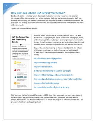 6
How Does Eco-Schools USA Benefit Your School?
Eco-Schools USA is a holistic program. It strives to make environmental awareness and action an
intrinsic part of the life and culture of a school, including students, teachers, administrative staff, non-
teaching staff, parents, and the local community. Eco-Schools USA works to extend learning beyond the
classroom and develop responsible environmental attitudes and commitments, both at home and in the
wider community.
NWF’s Eco-Schools USA Gets Results!
Whether public, private, charter, magnet, or home school, the NWF
Eco-Schools USA program gets results. Our schools are engaged, active,
and motivated, and the students are becoming more environmentally
literate through hands-on, experiential, and project-based learning that
turns the school buildings and grounds into true learning laboratories.
Beyond the actual cost savings to the school and district, Eco-Schools
USA has a critical impact on student learning and health as well.
Schools report the following improvements from our most recent
survey:
Increased student engagement
Improved reading abilities
Improved math skills
Better understanding of science concepts
Improved technology and engineering skills
Increased participation in science and nature activities
Improved school attendance
Increased student/staff physical activity
NWF launched the Eco-Schools USA program in 2009. Since then, our growth has been impressive and
there are over 4,600 schools nationwide today. We also have state partners in Maryland, Kansas,
Oregon, Pennsylvania and Wisconsin who help us to deliver the program to schools in those states. The
program is free to any participating school.
 