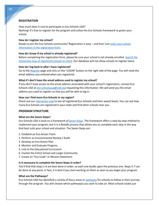 60
REGISTRATION
How much does it cost to participate in Eco-Schools USA?
Nothing! It’s free to register for the program and utilize the Eco-Schools framework to green your
school.
How do I register my school?
Ready to join the Eco-Schools community? Registration is easy – and free! Just enter your school
information in the registration form.
How do I know if my school is already registered?
Before completing the registration form, please be sure your school is not already enrolled. Search the
interactive map of registered schools to check. Our database will not allow schools to register twice.
How do I log back in after I have registered?
Go to the Register page and click on the “LOGIN” button on the right side of the page. You will need the
email address you entered when you registered.
What if I don’t have the email address used to register my school?
If you don’t have access to the email address associated with your school’s registration, contact Eco-
Schools USA at eco-schoolsusa@nwf.org requesting this information. We will send you the email
address you used to register so that you will be able to log in.
How can I find more Eco-Schools in my region?
Check out our interactive map to see all registered Eco-Schools and their award levels. You can see how
many Eco-Schools are registered in your state and find other schools near you.
PROGRAM STRUCTURE
What are the Seven Steps?
Eco-Schools USA is built on a framework of Seven Steps. The framework offers a step-by-step method to
implement your program, but it is a flexible process that allows you to complete each step in the way
that best suits your school and situation. The Seven Steps are:
1. Establish an Eco-Action Team
2. Perform an Environmental Review / Audit
3. Develop an Eco-Action Plan
4. Monitor and Evaluate Progress
5. Link to the Educational Curriculum
6. Involve the Entire School and Larger Community
7. Create an "Eco-Code" or Mission Statement
Is it necessary to complete the Seven Steps in order?
You’ll find that steps 1-4 are best done in order, as each one builds upon the previous one. Steps 5-7 can
be done at any point; in fact, it is best if you start working on them as soon as you begin your program.
What are the Pathways?
Eco-Schools USA has identified a variety of focus areas or pathways for schools to follow in their journey
through the program. You will choose which pathway(s) you wish to take on. Most schools tackle just
 