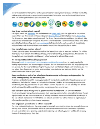 61
one or two at a time. Many of the pathways overlap or are closely related, so you will likely find that by
making progress in one area, you are taking steps toward improving your performance in another as
well. The pathways from which you can choose are:
How do we earn Eco-Schools awards?
Once your school has registered and implemented the Seven Steps, you can apply for an Eco-Schools
award. There are three levels of the award system: Bronze, Silver, and the highest honor, Green Flag.
The Bronze and Silver levels are self-assessed. The Green Flag must be assessed by an Eco-Schools USA
assessor and renewed every two years. A school is considered to be a permanent Eco-School once it has
gained its fourth Green Flag. Visit our Awards page to find criteria for each award level, checklists to
help you keep track of your progress, and detailed instructions for applying for an award.
How many Pathways must we take on?
To earn a Bronze Award, you need to complete the Seven Steps using at least one pathway. For a Silver
Award, you must take on at least two pathways, and for a Green Flag, three pathways. Please note: The
Energy Pathway must be addressed by every school applying for a Green Flag award.
Are we required to use the audits you provide?
A thorough audit of your school’s current environmental performance is key to creating a plan for
making improvements and monitoring your progress. For the Bronze Award level, you may use any audit
you choose. For the Silver and Green Flag levels, you must use the Eco-Schools audit templates, but you
can adjust them if necessary to better accommodate your students’ age level and abilities and the
particular circumstances at your school.
Do we need to do an audit of our school’s total environmental performance, or just complete the
audits for the pathways we are working on?
To achieve an Eco-Schools USA award, you need only complete the audit(s) for the pathway(s) you are
addressing. We have also created an Environmental Review Checklist. We encourage you to use this
checklist to get a “big picture view” of your school’s current impact. You can use it to help you decide
which pathway(s) to address and to monitor your progress from year to year.
Does work that we’ve already done to green our school count towards Eco-Schools’ criteria?
Yes, it certainly can! Many of our schools start their greening process before joining Eco-Schools. There’s
a good chance you will find that work you’ve already completed aligns with one or more of the steps in
the Eco-Schools framework. You’ll find that Eco-Schools provides you with a method to organize your
efforts and recognition to celebrate your successes.
How long does it generally take to achieve an award?
The time it takes to implement the program varies greatly from school to school, but generally if you are
starting from scratch, you should be able to achieve an award within around 18 months. If you have
already undertaken some greening projects before joining Eco-Schools, you may well be able to apply
for your first award sooner than that.
 