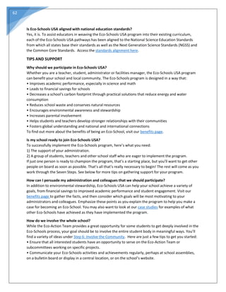 62
Is Eco-Schools USA aligned with national education standards?
Yes, it is. To assist educators in weaving the Eco-Schools USA program into their existing curriculum,
each of the Eco-Schools USA pathways has been aligned to the National Science Education Standards
from which all states base their standards as well as the Next Generation Science Standards (NGSS) and
the Common Core Standards. Access the standards alignment here.
TIPS AND SUPPORT
Why should we participate in Eco-Schools USA?
Whether you are a teacher, student, administrator or facilities manager, the Eco-Schools USA program
can benefit your school and local community. The Eco-Schools program is designed in a way that:
• Improves academic performance, especially in science and math
• Leads to financial savings for schools
• Decreases a school's carbon footprint through practical solutions that reduce energy and water
consumption
• Reduces school waste and conserves natural resources
• Encourages environmental awareness and stewardship
• Increases parental involvement
• Helps students and teachers develop stronger relationships with their communities
• Fosters global understanding and national and international connections
To find out more about the benefits of being an Eco-School, visit our benefits page.
Is my school ready to join Eco-Schools USA?
To successfully implement the Eco-Schools program, here’s what you need:
1) The support of your administration.
2) A group of students, teachers and other school staff who are eager to implement the program.
If just one person is ready to champion the program, that’s a starting place, but you’ll want to get other
people on board as soon as possible. That’s all that’s really necessary to begin! The rest will come as you
work through the Seven Steps. See below for more tips on gathering support for your program.
How can I persuade my administration and colleagues that we should participate?
In addition to environmental stewardship, Eco-Schools USA can help your school achieve a variety of
goals, from financial savings to improved academic performance and student engagement. Visit our
benefits page to gather the facts, and then consider which goals will be most motivating to your
administrators and colleagues. Emphasize these points as you explain the program to help you make a
case for becoming an Eco-School. You may also want to look at our case studies for examples of what
other Eco-Schools have achieved as they have implemented the program.
How do we involve the whole school?
While the Eco-Action Team provides a great opportunity for some students to get deeply involved in the
Eco-Schools process, your goal should be to involve the entire student body in meaningful ways. You’ll
find a variety of ideas under Step 6: Involve the Community. Here are just a few tips to get you started:
• Ensure that all interested students have an opportunity to serve on the Eco-Action Team or
subcommittees working on specific projects.
• Communicate your Eco-Schools activities and achievements regularly, perhaps at school assemblies,
on a bulletin board or display in a central location, or on the school’s website.
 
