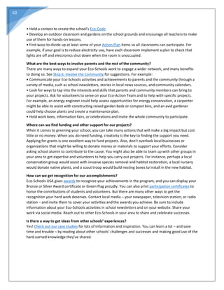 63
• Hold a contest to create the school’s Eco-Code.
• Develop an outdoor classroom and gardens on the school grounds and encourage all teachers to make
use of them for hands-on lessons.
• Find ways to divide up at least some of your Action Plan items so all classrooms can participate. For
example, if your goal is to reduce electricity use, have each classroom implement a plan to check that
lights are off and electronics shut down when the room is unoccupied.
What are the best ways to involve parents and the rest of the community?
There are many ways to expand your Eco-Schools work to engage a wider network, and many benefits
to doing so. See Step 6: Involve the Community for suggestions. For example:
• Communicate your Eco-Schools activities and achievements to parents and the community through a
variety of media, such as school newsletters, stories in local news sources, and community calendars.
• Look for ways to tap into the interests and skills that parents and community members can bring to
your projects. Ask for volunteers to serve on your Eco-Action Team and to help with specific projects.
For example, an energy engineer could help assess opportunities for energy conservation, a carpenter
might be able to assist with constructing raised garden beds or compost bins, and an avid gardener
could help choose plants and create a maintenance plan.
• Hold work bees, information fairs, or celebrations and invite the whole community to participate.
Where can we find funding and other support for our projects?
When it comes to greening your school, you can take many actions that will make a big impact but cost
little or no money. When you do need funding, creativity is the key to finding the support you need.
Applying for grants is one excellent way to fund projects. Also, don’t overlook local businesses or
organizations that might be willing to donate money or materials to support your efforts. Consider
asking school alumni to contribute to the cause. You might also be able to team up with other groups in
your area to get expertise and volunteers to help you carry out projects. For instance, perhaps a local
conservation group would assist with invasive species removal and habitat restoration, a local nursery
would donate native plants, and a scout troop would build nesting boxes to install in the new habitat.
How can we get recognition for our accomplishments?
Eco-Schools USA gives awards to recognize your achievements in the program, and you can display your
Bronze or Silver Award certificate or Green Flag proudly. You can also print participation certificates to
honor the contributions of students and volunteers. But there are many other ways to get the
recognition your hard work deserves. Contact local media – your newspaper, television station, or radio
station – and invite them to cover your activities and the awards you achieve. Be sure to include
information about your Eco-Schools activities in school newsletters and on your website. Share your
work via social media. Reach out to other Eco-Schools in your area to share and celebrate successes.
Is there a way to get ideas from other schools’ experiences?
Yes! Check out our case studies for lots of information and inspiration. You can learn a lot – and save
time and trouble – by reading about other schools’ challenges and successes and making good use of the
hard-earned knowledge they’ve shared.
 