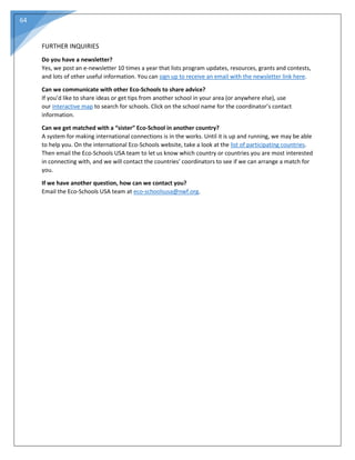 64
FURTHER INQUIRIES
Do you have a newsletter?
Yes, we post an e-newsletter 10 times a year that lists program updates, resources, grants and contests,
and lots of other useful information. You can sign up to receive an email with the newsletter link here.
Can we communicate with other Eco-Schools to share advice?
If you’d like to share ideas or get tips from another school in your area (or anywhere else), use
our interactive map to search for schools. Click on the school name for the coordinator’s contact
information.
Can we get matched with a “sister” Eco-School in another country?
A system for making international connections is in the works. Until it is up and running, we may be able
to help you. On the international Eco-Schools website, take a look at the list of participating countries.
Then email the Eco-Schools USA team to let us know which country or countries you are most interested
in connecting with, and we will contact the countries’ coordinators to see if we can arrange a match for
you.
If we have another question, how can we contact you?
Email the Eco-Schools USA team at eco-schoolsusa@nwf.org.
 