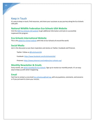 65
Keep in Touch
It’s easy to keep in touch, find resources, and share your successes as you journey along the Eco-Schools
USA path.
National Wildlife Federation Eco-Schools USA Website
Visit the NWF Eco-Schools USA website to get additional information and tools to successfully
implement the program.
Eco-Schools International Website
This is the global Eco-School website with links to Eco-Schools all around the world.
Social Media
Join in the discussion as we share inspiration and stories on Twitter, Facebook and Pinterest.
Twitter: Follow us @EcoSchoolsUSA
Facebook: https://www.facebook.com/EcoSchoolsUSA/
Pinterest: https://www.pinterest.com/nwfpins/eco-schools-usa/
Monthly Newsletter & Emails
Every month, see what’s trending for Eco-Schools. Sign up to receive our monthly emails. It’s an easy
way to keep up with what’s happening.
Email
Feel free to contact us via email Eco-schoolsusa@nwf.org, with any questions, comments, and concerns
or if you just want to share your success.
 