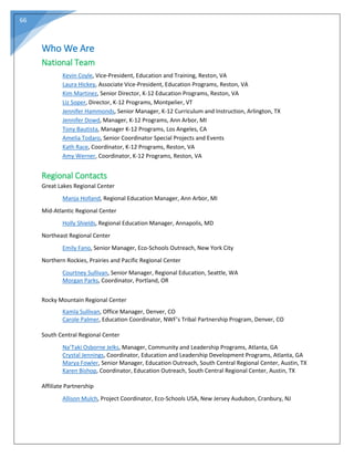 66
Who We Are
National Team
Kevin Coyle, Vice-President, Education and Training, Reston, VA
Laura Hickey, Associate Vice-President, Education Programs, Reston, VA
Kim Martinez, Senior Director, K-12 Education Programs, Reston, VA
Liz Soper, Director, K-12 Programs, Montpelier, VT
Jennifer Hammonds, Senior Manager, K-12 Curriculum and Instruction, Arlington, TX
Jennifer Dowd, Manager, K-12 Programs, Ann Arbor, MI
Tony Bautista, Manager K-12 Programs, Los Angeles, CA
Amelia Todaro, Senior Coordinator Special Projects and Events
Kath Race, Coordinator, K-12 Programs, Reston, VA
Amy Werner, Coordinator, K-12 Programs, Reston, VA
Regional Contacts
Great Lakes Regional Center
Manja Holland, Regional Education Manager, Ann Arbor, MI
Mid-Atlantic Regional Center
Holly Shields, Regional Education Manager, Annapolis, MD
Northeast Regional Center
Emily Fano, Senior Manager, Eco-Schools Outreach, New York City
Northern Rockies, Prairies and Pacific Regional Center
Courtney Sullivan, Senior Manager, Regional Education, Seattle, WA
Morgan Parks, Coordinator, Portland, OR
Rocky Mountain Regional Center
Kamla Sullivan, Office Manager, Denver, CO
Carole Palmer, Education Coordinator, NWF’s Tribal Partnership Program, Denver, CO
South Central Regional Center
Na’Taki Osborne Jelks, Manager, Community and Leadership Programs, Atlanta, GA
Crystal Jennings, Coordinator, Education and Leadership Development Programs, Atlanta, GA
Marya Fowler, Senior Manager, Education Outreach, South Central Regional Center, Austin, TX
Karen Bishop, Coordinator, Education Outreach, South Central Regional Center, Austin, TX
Affiliate Partnership
Allison Mulch, Project Coordinator, Eco-Schools USA, New Jersey Audubon, Cranbury, NJ
 