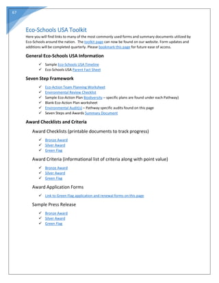 67
Eco-Schools USA Toolkit
Here you will find links to many of the most commonly used forms and summary documents utilized by
Eco-Schools around the nation. The toolkit page can now be found on our website. Form updates and
additions will be completed quarterly. Please bookmark this page for future ease of access.
General Eco-Schools USA Information
 Sample Eco-Schools USA Timeline
 Eco-Schools USA Parent Fact Sheet
Seven Step Framework
 Eco-Action Team Planning Worksheet
 Environmental Review Checklist
 Sample Eco-Action Plan Biodiversity – specific plans are found under each Pathway)
 Blank Eco-Action Plan worksheet
 Environmental Audit(s) – Pathway specific audits found on this page
 Seven Steps and Awards Summary Document
Award Checklists and Criteria
Award Checklists (printable documents to track progress)
 Bronze Award
 Silver Award
 Green Flag
Award Criteria (informational list of criteria along with point value)
 Bronze Award
 Silver Award
 Green Flag
Award Application Forms
 Link to Green Flag application and renewal forms on this page
Sample Press Release
 Bronze Award
 Silver Award
 Green Flag
 