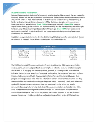 8
Student Academic Achievement
Research has shown that students of all economic, racial, and cultural backgrounds that are engaged in
hands-on, applied and real-world aspects of environmental education have an increased desire to learn
and perform better on most measurements of student success. Educators today are also finding it
harder to attract, retain, and interest students in STEM disciplines. Using the environment as an
integrating context, we call this our Green STEM programmatic approach. Green STEM supports
inquiry-based learning; places scientific and technical learning in a real world context; and encourages
hands-on, project based learning and application of knowledge. Green STEM improves academic
performance, especially in science and math, and encourages student environmental awareness,
stewardship and leadership.
In addition, today’s students need to develop 21st Century Skills to prepare for success in their chosen
career paths as they age. These skills are broken down into three categories:
21ST CENTURY SKILLS
Learning Skills Literacy Skills Life Skills
Critical Thinking Information Literacy Flexibility
Creative Thinking Media Literacy Initiative
Collaborating Technology Literacy Social Skills
Communicating Productivity
Leadership
The NWF Eco-Schools USA program utilizes the Project-Based Learning (PBL) teaching method in
which students gain knowledge and skills by working for an extended period of time to investigate
and respond to an engaging and complex question, problem, or challenge that is local in nature.
Following the Eco-Schools’ Seven Step Framework, students lead the Eco-Action Team, they perform
the school’s Environmental Audit, they develop the Action Plan, and Monitor and Evaluate their
progress towards goals over time. All of the actions they take are linked to the curriculum, and they
use their student voice and choice to engage the greater school Community. Finally, they make their
work public by developing an Eco-Action Code and presenting it to the school and broader
community. Each step helps to build student confidence, communication, and collaboration skills,
while at the same time allowing them to think creatively and critically about environmental or
sustainability challenges at their school and develop place-based solutions. In this way, students
develop the necessary 21st Century Skills as well as develop an affinity for the STEM disciplines.
 