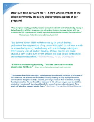 9
Don’t just take our word for it – here’s what members of the
school community are saying about various aspects of our
program!
“As a 2nd grade teacher, part of our science curriculum is the life cycle of a butterfly. Having a
butterfly garden right here on campus has allowed me to connect my curriculum with my
students' real life experience and provide a greater depth of understanding for my students.”
- Melissa Eads, Patton Elementary School, Austin ISD
"Eco Schools’ Green STEM workshop was by far one of the best
professional learning sessions of my career! Although I do not have a math
or science background, I walked away with practical ways to integrate
STEM into my units of study in Reading, Writing, Science and Social
Studies. I can’t wait to turn my 5th graders into lead oil spill containment
and extraction researchers."- Wendy Poveda, PS 132 (Manhattan)
“Children are learning by doing. This has been an invaluable
experience for them.” - Oliver Barron, Patton Elementary School, Austin ISD
“Environment-based education offers a platform to provide breadth and depth to all aspects of
the curriculum. All students are involved with inquiry learning as they investigate various
aspects of each discipline to study. Students grow crops based on their curriculum, making
learning come alive. We use the outdoor classroom to “do science,” not just read about it. Our
students are passionately learning, utilize all five senses to achieve education goals. These
goals will take these students into the future.” - Don Hutzel, Principal, Churchill Road Elementary
 