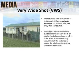 Very Wide Shot (VWS)
• The very wide shot is much closer
to the subject than an extreme
wide shot, but still much further
away than a wide shot.
• The subject is (just) visible here,
but the emphasis is very much on
placing her in her environment.This
often works as an establishing
shot, in which the audience is
shown the whole setting so they
can orient themselves.
 