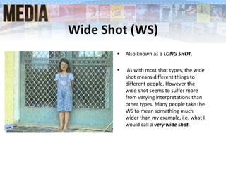 Wide Shot (WS)
• Also known as a LONG SHOT.
• As with most shot types, the wide
shot means different things to
different people. However the
wide shot seems to suffer more
from varying interpretations than
other types. Many people take the
WS to mean something much
wider than my example, i.e. what I
would call a very wide shot.
 