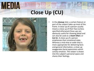 Close Up (CU)
• In the closeup shot, a certain feature or
part of the subject takes up most of the
frame. A close up of a person usually
means a close up of their face (unless
specified otherwise).Close-ups are
obviously useful for showing detail and
can also be used as a Insert Shot ( or
Cut In). A close-up of a person
emphasizes their emotional state.
Whereas a mid-shot or wide-shot is
more appropriate for delivering facts
and general information, a close-up
exaggerates facial expressions which
convey emotion. The viewer is drawn
into the subject's personal space and
shares their feelings.
 
