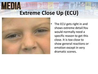 Extreme Close Up (ECU)
• The ECU gets right in and
shows extreme detail.You
would normally need a
specific reason to get this
close. It is too close to
show general reactions or
emotion except in very
dramatic scenes.
 