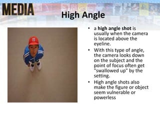 High Angle
• a high angle shot is
usually when the camera
is located above the
eyeline.
• With this type of angle,
the camera looks down
on the subject and the
point of focus often get
"swallowed up" by the
setting.
• High angle shots also
make the figure or object
seem vulnerable or
powerless
 