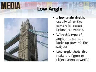 Low Angle
• a low angle shot is
usually when the
camera is located
below the eyeline.
• With this type of
angle, the camera
looks up towards the
subject
• Low angle shots also
make the figure or
object seem powerful
 