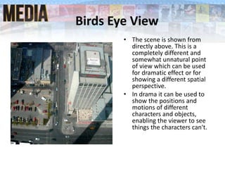 Birds Eye View
• The scene is shown from
directly above. This is a
completely different and
somewhat unnatural point
of view which can be used
for dramatic effect or for
showing a different spatial
perspective.
• In drama it can be used to
show the positions and
motions of different
characters and objects,
enabling the viewer to see
things the characters can't.
 