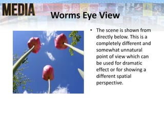 Worms Eye View
• The scene is shown from
directly below. This is a
completely different and
somewhat unnatural
point of view which can
be used for dramatic
effect or for showing a
different spatial
perspective.
 