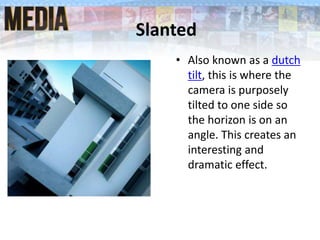 Slanted
• Also known as a dutch
tilt, this is where the
camera is purposely
tilted to one side so
the horizon is on an
angle. This creates an
interesting and
dramatic effect.
 