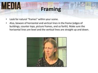 Framing
• Look for natural "frames" within your scene.
• Also, beware of horizontal and vertical lines in the frame (edges of
buildings, counter tops, picture frames, and so forth). Make sure the
horizontal lines are level and the vertical lines are straight up and down.
 